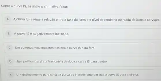 Sobre a curva IS , assinale a afirmativa falsa:
A A curva IS resume a relação entre a taxa de juros e o nivel de renda no mercado de bens e serviços.
B A curva IS é negativamente inclinada.
C Um aumento nos impostos desloca a curva IS para fora.
D Uma politica fiscal contracionista desloca a curva IS para dentro.
E Um deslocamento para cima da curva de investimento desloca a curva IS para a direita.