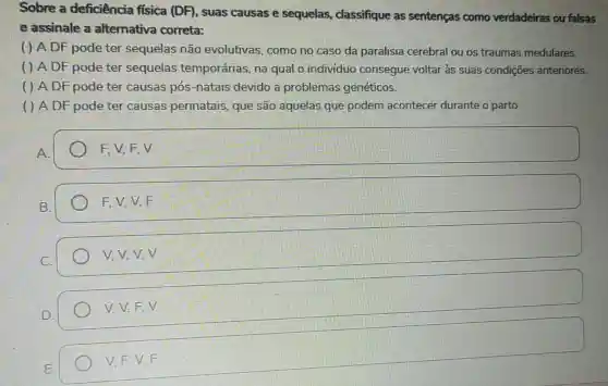 Sobre a deficiência ffsica (DF), suas causas e sequelas classifique as sentenças como verdadeiras ou falsas
e assinale a alternativa correta:
( ) A DF pode ter sequelas não evolutivas, como no caso da paralisia cerebral ou os traumas medulares.
( ) A DF pode ter sequelas temporárias, na qual o individuc consegue voltar às suas condições anteriores.
( ) A DF pode ter causas pós -natais devido a problemas genéticos.
( ) A DF pode ter causas perinatais, que são aquelas que podem acontecer durante o parto.
square  F, V, F, V F V. E.V
FV,V,F
v.v.v.v
V.V.F.V
V.F.V.F