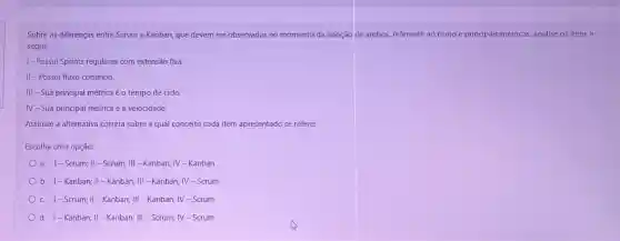 Sobre as diferenças entre Scrum e Kanban, que devem ser observadas no momento da adoção de ambos, referente ao ritmo e principais métricas, analise os itens a
seguir:
1- Possui Sprints regulares com extensão fixa
II -Possui fluxo contínuo.
III - Sua principal métrica é o tempo de ciclo.
IV-Sua principal métrica é a velocidade.
Assinale a altemativa correta sobre a qual conceito cada item apresentado se refere:
Escolha uma opção:
a. I-Scrum;II - Scrum; III -Kanban; IV-Kanban
b. 1-Kanban; II - Kanban; III -Kanban; IV -Scrum
c. 1-Scrum; II -Kanban; III -Kanban;IV-Scrum
d. 1-Kanban; II - Kanban; III -Scrum; IV-Scrum