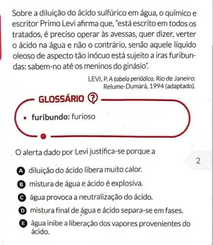 Sobre a diluição do ácido sulfúrico em água, 0 químico e
escritor Primo Levi afirma que , "está escrito em todos os
tratados, é preciso operar as avessas, quer dizer, verter
ácido na água e não o contrário, senão aquele líquido
oleoso de aspecto tão inócuo está sujeito a iras furibun-
das: sabem-no até os meninos do ginásio".
LEVI, P. A tabela periódica. Rio de Janeiro:
Relume-Dumará , 1994 (adaptado).
furibundo:furioso
alerta dado por Levi justifica -se porque a
A diluição do ácido libera muito calor.
B mistura de água e ácido é explosiva.
C água provoca a neutralização do ácido.
D mistura final de água e ácido separa-se em fases.