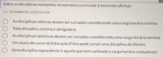 Sobre as disciplinas existentes na estrutura curricular é incorreto afirmar:
Ref: 201908886933201901212408
As disciplinas eletivas devem ser cursadas considerando uma carga horária mínima
Toda disciplina mínima é obrigatória
As disciplinas optativas devem ser cursadas considerando uma carga horária mínima
Um aluno do curso de Educação Física pode cursar uma disciplina do Direito
Uma disciplina equivalente é aquela que tem conteúdo e carga horária compatíveis