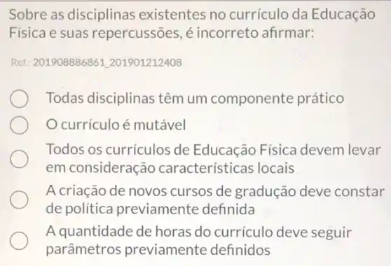 Sobre as disciplinas existentes no currículo da Educação
Física e suas repercussões, é incorreto afirmar:
Ref.: 201908886861201901212408
Todas disciplinas têm um componente prático
currículo é mutável
Todos os currículos de Educação Física devem levar
em consideração características locais
A criação de novos cursos de gradução deve constar
de política previamente definida
A quantidade de horas do currículo deve seguir
parâmetros previamente definidos