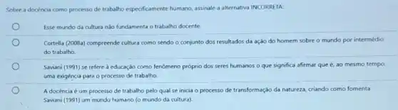 Sobre a docència como processo de trabalho especificamente humano, assinale a alternativa INCORRETA:
Esse mundo da cultura não fundamenta o trabalho docente.
Cortella (2008a) compreende cultura como sendo o conjunto dos resultados da ação do homem sobre o mundo por intermédio
do trabalho.
Saviani (1991) se refere à educação como fenômeno próprio dos seres humanos o que significa afirmar que é, ao mesmo tempo
uma exigência para o processo de trabalho.
A docência é um processo de trabalho pelo qual se inicia o processo de transformação da natureza, criando como fomenta
Saviani (1991) um mundo humano (o mundo da cultura)