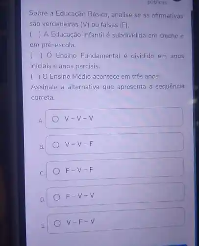 Sobre a Educação Básica, analise se as afirmativas
são verdadeiras (V) ou falsas (F)
() A Educação Infantil é subdividida em creche e
em pré-escola.
() O Ensino Fundamental é dividido em anos
iniciais e anos parciais.
( ) O Ensino Médio acontece em três anos.
Assinale a alternativa que apresenta a sequência
correta.
A.
V-V-V
B.
V-V-F
C.
F-V-F
D.
F-V-V
E.
V-F-V