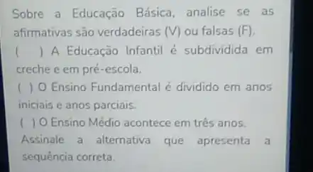 Sobre a Educação Básica analise se as
afirmativas são verdadeiras (V) ou falsas (F)
() A Educação Infantil é subdividida em
creche e em pré -escola.
( ) O Ensino Fundamental é dividido em anos
iniciais e anos parciais.
( ) O Ensino Médio acontece em três anos.
Assinale a alternativa que apresenta a
sequência correta