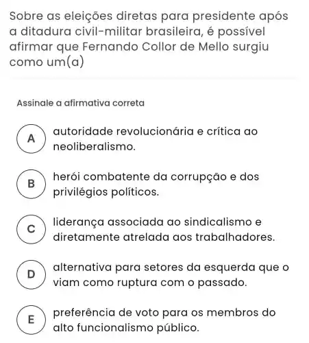 Sobre as eleições diretas para presidente após
a ditadura civil -militar brasileira , é possivel
afirmar que Fernando Collor de Mello surgiu
como um (a)
Assinale a afirmativa correta
A )
autoridade revolucionár ia e crítica ao
neoliberalismo.
B )
herói combaten te da corrupção e dos
privilégios politicos.
C
) - liderança associada ao sindicalisr no e
diretamente atrelada aos trabalhadores.
D )
alternative para setores da esquerda que o
viam como ruptura com o passado.
E )
preferência de voto para os membros do
alto funcionalis mo público.