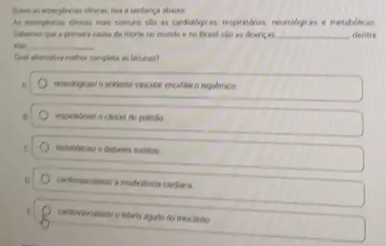 Sobre as emergencias difficas leia a sentenca abatico
At emerghroiss dinicas mais comuns sao as cardiologicas respiratonias, neurologicas e metabolicas
Sabemos que a primera causa de morte no mundo e no Brasil sao as doencas __ dentre
elas. __
Quel sitemativa melihor complete as lacunas?
A
neurolgicas/o acidente vascular encetalico isquemico
respirationasi o cancer de pulinilo
metab/lacasi o diabetes melitus
cadborascidares/a insuliciencia cardiaca
miocárdio