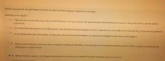 Sobre a escala da variabilidade analise as alternativas a seguir e assinale a correta.
Escolha uma opção:
a. Trata se de uma escala que valoriza fenômenos climáticos que não apresentam interferência humana e não prescinde o uso de séries
históricas
b.As interpretações sobre as modificaçōes nas
estruturas das paisagens e seus impactos no clima São oriundas das forcantes antropogênicas
C. A compreensão das alteraçōes c climáticas e das
excepcionalidades é um processo negligenciado nessa abordagem.
d.
Essa escala orienta o encontro de unidades climáticas hibridas
uma vez que as atividades humanas podem definir graus importantes de
alteração ou intervenção
C e Nesse escopo devem-se integrar unidades climáticas muito especificas de interação aos microclimas