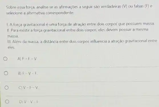 Sobre essa força, analise se as afirmaçōes a seguir são verdadeiras (V) ou falsas (F) e
selecione a alternativa correspondente:
1. A força gravitacional é uma força de atração entre dois corpos que possuem massa.
II. Para existir a força gravitacional entre dois corpos, eles devem possuir a mesma
massa.
III. Além da massa a distância entre dois corpos influencia a atração gravitacional entre
eles.
A) F-F-V
B F-V-F
C) V-F-V
D V-V-F