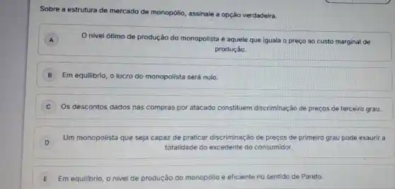 Sobre a estrutura de mercado de monopólio, assinale a opção verdadeira.
A
nivel ótimo de produção do monopolista é aquele que iguala o preço ao custo marginal de
produção.
B Em equilibrio, o lucro do monopolista será nulo.
C Os descontos dados nas compras por atacado constituem discriminação de preços de terceiro grau.
D
Um monopolista que seja capaz de praticar discriminação de preços de primeiro grau pode exaurir a
D
totalidade do excedente do consumidor.
E Em equilibrio, o nivel de produção do monopólio é eficiente no sentido de Pareto.