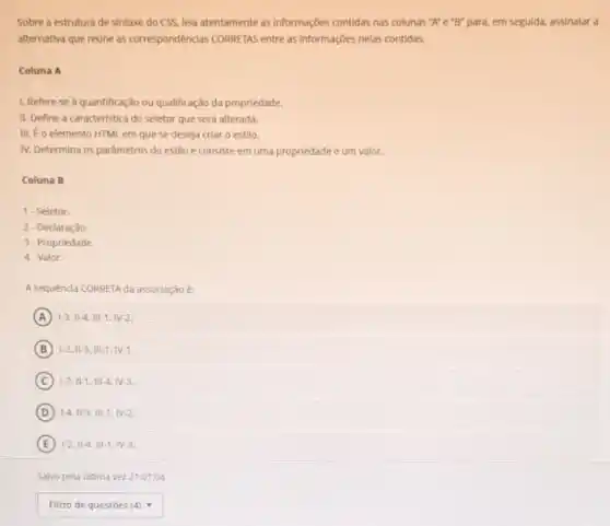 Sobre a estrutura de sintaxe do CSS, lela atentamente as informações contidas nas colunas "A" e "B" para, em seguida,assinalar a
alternativa que reune as correspondências CORRETAS entre as informações nelas contidas.
Coluna A
1. Refere se à quantificaçdo ou qualificação da propriedade.
II. Define a caracteristica do seletor que será alterada.
III. Eo elemento HTM em que se deseja criar o estilo.
N. Determina os parâmetros do estilo e consiste em uma propriedade e urn valor.
Coluna B
1. Seletor.
2-Declaração
3-Propriedade.
4-Valor.
A sequênda CORRETA da assodiação
A 1-3.Vert -4.Vert vert -1.vert V-2.
B 1-2.11-3.111-1,N-1.
C 12.11-1.111-4.N-3.
D 1-4.11-3.111-1.1V-2.
E 1-2.11-4.111-1.1V-3.
Salvo pela Gltima vez 21:01:04
square