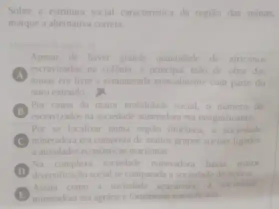 Sobre a estrutura social caracteristica da regiǎo das minas,
marque a alternativa correta.
Apesar de haver grande quantidade de africanos
A
minas era livre e remunerada mensalmente com parte do
escravizados os na colônia a principal mao de obra das
ouro extraido.
B
Por causa da maior mobilidade social, o numero de
escravizados na sociedade mineradora era insignificante.
Por se localizar numa regiāo litoranea,a soc iedade
C mineradora era composta de muitos grupos sociais ligados
a atividades economicas maritimas
D
diversificação social se comparada a sociedade do acticar.
Na complexa sociedade mineradora havia maior
E mineradora era agraria e fortemente estratificada.
Assim como a sociedade acucareira, a sociedade
E