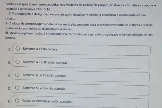 Sobre as etapas comumente seguidas nos modelos de análise de projeto, analise as afirmativas a seguir e
assinale a alternativa CORRETA:
1- A Prototipageme design são essenciais para visualizar e validar a aparência e usabilidade do seu
projeto.
II- A etapa de prototipagem costuma ser realizada somente para o desenvolvimento de sistemas mobile
(para celulares, tablets ou dispositivos vestiveis)
III- Após a jmplementação é importante realizar testes para garantir a qualidade e funcionalidade do seu
projeto.
Somente a l está correta.
Somente a II e III estão corretas.
Somente ale III estão corretas.
Somente a le ll estão corretas.
Todas as afirmativas estão corretas.