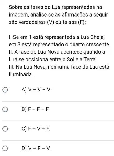 Sobre as fases da Lua representa das na
imagem , analise se as afirmações a seguir
são verdadeiras (V) ou falsas (F)
I. Se em 1 está representada a Lua Cheia,
em 3 está representado o quarto crescente
II. A fase de Lua Nova acontece quando a
Lua se posiciona I entre o Sol e a Terra.
III. Na Lua Nova , nenhuma face da Lua está
iluminada.
A) V-V-V
B) F-F-F
C) F-V-F
D) V-F-V