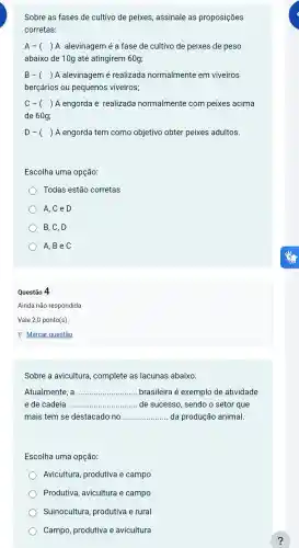 Sobre as fases de cultivo de peixes assinale as proposições
corretas:
A- () A alevinagem é a fase de cultivo de peixes de peso
abaixo de 10g até atingirem 60g;
B- () A alevinagem é realizada normalmente em viveiros
berçários ou pequenos viveiros;
C- () A engorda é realizada normalmente com peixes acima
de 60g;
D-( ) ) A engorda tem como objetivo obter peixes adultos.
Escolha uma opção:
Todas estão corretas
A, C e D
B, C, D
) A,B e C
Questão 4
Ainda não respondida
Vale 2,0 ponto(s)
P Marcar questão
Sobre a avicultura , complete as lacunas abaixo.
Atualmente __ brasileira é exemplo de atividade
e de cadeia __ de sucesso , sendo o setor que
mais tem se destacado no __ da produção animal.
Escolha uma opção:
Avicultura , produtiva e campo
Produtiva avicultura e campo
Suinocultura , produtiva e rural
Campo , produtiva e avicultura