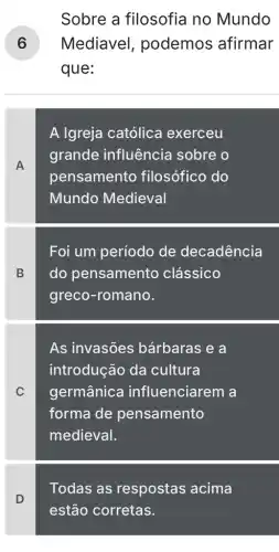 Sobre a filosofia no Mundo
) Mediavel , podemos afirmar
que:
A
A Igreja católica exerceu
grande influência sobre o
pensamento filosófico do
Mundo Medieval
B
Foi um período de decadência
do pensamento clássico
greco-romano.
C
As invasões bárbaras e a
introdução da cultura
germânica influenciarem a
forma de pensamento
medieval.
Todas as respostas acima
D