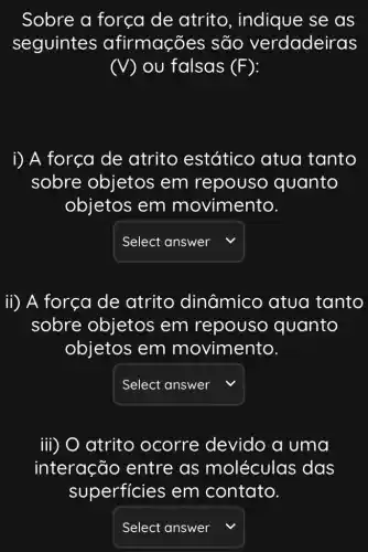 Sobre a força de atrito , indique se as
seguintes afirmações ; são verdadeiras
(V) ou falsas (F)
i) A força de atrito estático atua tanto
sobre objetos em repouso quanto
objetos em movimento.
square 
ii) A força de atrito dinâmico atua tanto
sobre objetos em repouso quanto
objetos em movimento.
square  v
iii) O atrito ocorre devido a uma
interação entre as moléculas das
superficies ; em contato.
square  v