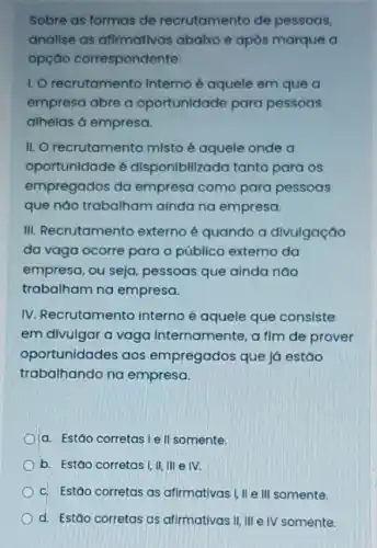 Sobre as formas de recrutamento de pessoas,
analise as afirmativas abalxo e após marque a
opçao correspondente:
1. O recrutamento Interno é aquele em que a
empresa abre a oportunidade para pessoas
alhelas a empresa.
II. O recrutamento misto é aquele onde a
oportunidade 6 disponlbilizada tanto para os
empregados da empresa como para pessoas
que nào trabalham ainda na empresa.
III. Recrutamento externo é quando a divulgação
da vaga ocorre para o público externo da
empresa, ou seja pessoas que ainda nào
trabalham na empresa.
IV. Recrutamento interno é aquele que consiste
em divulgar a vaga Internamente, a fim de prover
oportunidades aos empregados que lá estáo
trabalhando na empresa.
a. Estáo corretas le II somente.
b. Estáo corretas!II, III e IV.
c. Estáo corretas as alfmativas.Lile/illsomente.
d. Estão corretas as afirmativas II, III e IV somente.