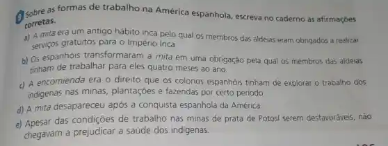 a Sobre as formas de trabalho na América espanhola , escreva no caderno as afirmações
corretas.
a) A mita era um antigo hábito inca pelo qual os membros das aldeias eram obrigados a realizar
servicos gratuitos para o Império Inca.
b) OS espanhóis transformaram a mita em uma obrigação pela qual os membros das aldeias
tinham de trabalhar para eles quatro meses ao ano.
c) A encomienda era o direito que os colonos espanhóis tinham de explorar o trabalho dos
indigenas nas minas , plantações e fazendas por certo período.
d) A mita desapareceu após a conquista espanhola da América.
e) Apesar das condiçōes de trabalho nas minas de prata de Potosi serem desfavoráveis , não
chegavam a prejudicar a saúde dos indígenas.