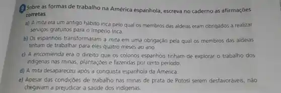 Sobre as formas de trabalho na América espanhola , escreva no caderno as afirmações
corretas.
a) A mita era um antigo hábito inca pelo qual os membros das aldeias eram obrigados a realizar
servicos gratuitos para o Império Inca.
b) 05 espanhóis transformaram a mita em uma obrigação pela qual os membros das aldeias
tinham de trabalhar para eles quatro meses ao ano.
c) A encomienda era o direito que os colonos espanhóis tinham de explorar o trabalho dos
indigenas nas minas , plantações e fazendas por certo período.
d) A mita desapareceu após a conquista espanhola da América.
e)Apesar das condições de trabalho nas minas de prata de Potosí serem desfavoráveis , não
chegavam a prejudicar a saúde dos indígenas.