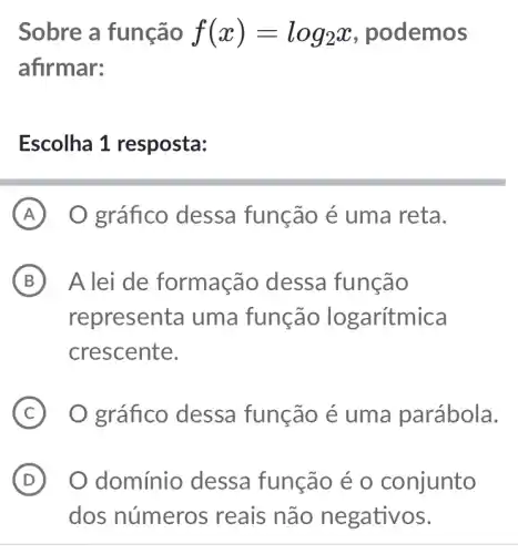 Sobre a função f(x)=log_(2)x , podemos
afirmar:
Escolha 1 resposta:
A O gráfico dessa função é uma reta.
B A lei de formação dessa função
representa uma função lo garítmica
crescente.
C O gráfico dessa função é uma parábola.
D O domínio dessa função é o conjunto . D