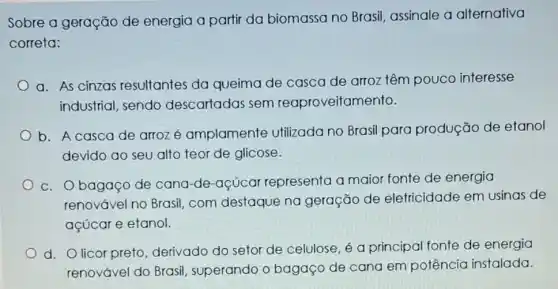 Sobre a geração de energia a partir da biomassa no Brasil, assinale a alternativa
correta:
a. As cinzas resultantes da queima de casca de arroz têm pouco interesse
industrial, sendo descartadas sem reaproveitam ento.
b. A cascade arrozé amplamente Utilizada no Brasil para produção de etanol
devido ao seu alto teor de glicose.
c. Obagaço de cana-de-açúcar representa a maior fonte de energia
renovável.no Brasil com destaque na geração de eletricidade em usinas de
açúcar e efanol.
d. Olicor preto derivado do setor de celulose, é a principal fonte de energia
renovável do Brasil , superando o bagaço de cana em potência instalada.