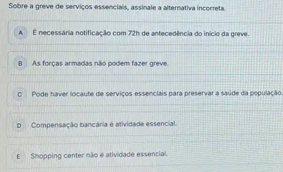 Sobre a greve de serviços essenciais, assinale a alternativa incorreta.
A E necessária notificação com 72h de antecedência do inicio da greve.
B As forças armadas não podem fazer greve.
Pode haver locaute de serviços essenciais para preservar a saúde da população.
D . Compensação bancária é atividade essencial.
E Shopping center nào é atividade essencial. E