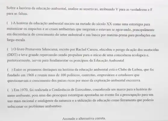 Sobre a história da educação ambiental, analise as assertivas, atribuindo V para as verdadeiras e F
para as falsas.
() A história da educação ambiental imiciou na metade do século XX como uma estratégia para
minimizar os impactos e as crises ambientais que surgiram e estavam se agravando, principalmente
em decorrència do crescimento do setor industrial e sua busca por matéria -prima para produções em
larga escala.
( ) O livro Primavera Silenciosa, escrito por Rachel Carson, elucidou o perigo da ação dos inseticidas
(DDT) e teve grande repercussão sendo propulsor para o inicio de uma consciência ecológica e,
posteriormente, serviu para fundamentar os principios da Educação Ambiental
( ) Entre os primerros destaques na história da educação ambiental está o Clube de Lisboa, que for
fundado em 1968 e reuniu mais de 100 politicos, cientistas, empresários e estudiosos que
questionavam o crescimento dos paises ricos por meio da exploração ambiental excessiva
( ) Em 1970, foi realizada a Conferência de Estocolmo, considerada um marco para a história do
meio ambiente, pois uma das principais estratégias apontadas no evento for a preocupação para um
uso mais racional e inteligente da natureza e a utilização da educação como ferramenta que poderia
solucionar os problemas ambientais.
Assinale a alternativa correta.