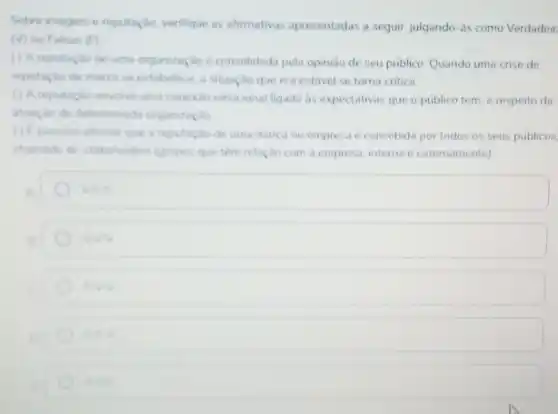 Sobre imagem e reputação verifique as afirmativas apresentadas a seguir, julgando-as como Verdadeir
(v) ou Falsas (F)
() Areputação de uma organização é consolidada pela opiniso de seu publico Quando uma crise de
reputacio de marca se estabelece, a situação que era estavel se torna critica
(1) Areputaçao envolve uma conexio emocional ligada as expectativas que o público tem, a respeito da
atuargle de determinada organização
(1) possivel afrmar que a reputação de uma marca ou empresa é concebida por todos os seus públicos
chamads de stakeholders (grupor que têm relação com a empresa, interna e externamente)
square 
VMN
EN
VIN
VIVE