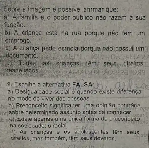 Sobre a imagem possivel afirmar que:
a) A familia @ o poder público não fazem a sua
túngão.
b) A crianca está na rua porque não tem um
emprego.
C) A crianga pede esmola porque não possui um
documento.
Todas as criangas ilem seus direitos
respeitados
9. Escolha a alternativa FALS A:
a) Desigualda e social e quando existe diferença
no modo de viver das pessoas.
bisb). Rreconceito significa ter uma opinião contrária
axasobre determinado assunto antes de conhecer.
apenas uma unica forma de preconceito
na sociedade: o racial.
d) As orianças e os adolescentes têm seus
direitos, mas também , têm,seus deveres.