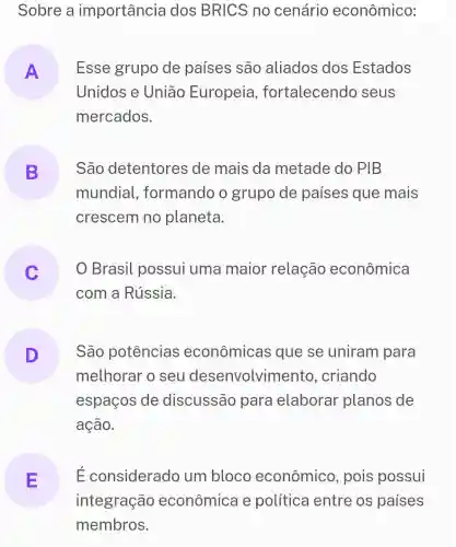 Sobre a importância dos BRICS no cenário econômico:
A Esse grupo de países são aliados dos Estados
Unidos e Uniāo Europeia , fortalecendo seus
mercados.
B São detentores ide mais da metade do PIB
.
mundial , formando o grupo de países que mais
crescem no planeta.
Brasil possui uma maior relação econômica
com a Rússia.
São potências econômicas que se uniram para
melhorar o seu desenvolvimento , criando
espaços de discussão para elaborar planos de
ação.
E E considerado um bloco econômico , pois possui