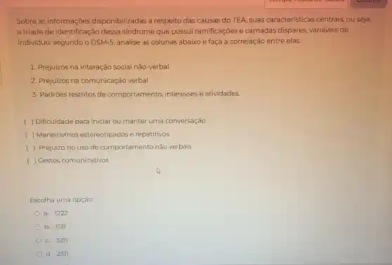 Sobre as informações disponibilizadas a respeito das causas do TEA suas características centrais, ou seja,
a tríade de identificação dessa síndrome que possui ramificações e camadas dispares variáveis de
indivíduo , segundo o DSM-5, analise as colunas abaixo e faça a correlação entre elas.
1. Prejuízos na interação social não-verbal
2. Prejuízos na comunicação verbal
3. Padrões restritos de comportamento interesses e atividades.
) Dificuldade para iniciar ou manter uma conversação
() Maneirismos estereotipados e repetitivos
() Prejuízo no uso de comportamento não verbais
() Gestos comunicativos
Escolha uma opção:
a. 1222
b. 1137
c. 3217
d. 2317