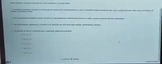 Sobre lavagem intestinal responda (v) para verdadeiro e (F)para falso:
( ) Alavagem intestinal consiste na introdução de liquido (com medicamentos ou não) no intestino grosso através do reto com o auxilio de sonda da retal, para a eliminação de
toxinas ou residuos fecais.
( ) Sea quantidade infundida é menor de 500 ml, o procedimento é denominado enema ou clister, quando acima de 500 ml, enteroclisma.
( ) No enterodisma, idealmente a solução a ser aplicada via retal deve estar gelada, aumentando a eficácia
( ) A posição de Sims é a ir indicada para a realização desse rocedimento
a) KV,F v
b) V.F,F.F
c) V.F,F v
d) FV.F v
C e) F.F.v