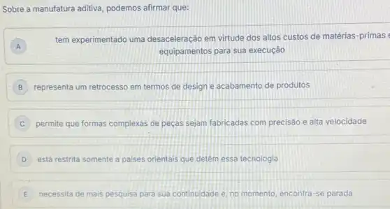 Sobre a manufatura aditiva podemos afirmar que:
A
tem experimentado uma desaceleração em virtude dos altos custos de matérias -primas
equipamentos para sua execução
B representa um retrocesso em termos de design e acabamento de produtos
permite que formas complexas de peças sejam fabricadas com precisão e alta velocidade
D está restrita somente a paises orientais que detêm essa tecnologia
E necessita de mais pesquisa para sua continuidade e no momento, encontra-se parada E