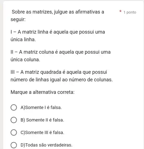 Sobre as matrizes , julgue as afirmativas a
seguir:
1 - A matriz linha é aquela que possui uma
única linha.
II - A matriz coluna é aquela que possui uma
única coluna.
III - A matriz quadrada é aquela que possui
número de linhas igual ao número de colunas.
Marque a alternativa correta:
A)Somente I é falsa.
B) Somente II é falsa.
C)Somente III é falsa.
D)Todas são verdadeiras.
1 ponto