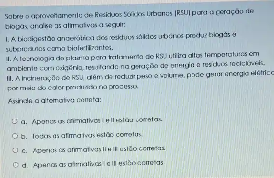 Sobre o aproveitamento de Resíduos Sólidos Urbanos (RSU) para a geração de
biogás, analise as afirmativas a seguir:
I. A biodigestão anaeróbica dos resíduos sólidos urbanos produz biogás e
subprodutos como biofertilizantes.
II. A tecnologia de plasma para tratamento de RSU utiliza altas temperaturas em
ambiente com oxigênio, resultando na geração de energia e resíduos recicláveis.
III. A incineração de RSU, além de reduzir peso e volume pode gerar energia elétrico
por meio do calor produzido no processo.
Assinale a alternativa correta:
a. Apenas as afirmativas I e II estão corretas.
b. Todas as afirmativas estão corretas.
c. Apenas as afirmativas II e III estão corretas.
d. Apenas as afirmativas I e III estão corretas.