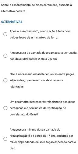 Sobre o assentamento de pisos cerâmicos , assinale a
alternativa correta.
ALTERNATIVAS
Após o assentamento , sua fixação é feita com
golpes leves de um martelo de ferro.
A espessura da camada de argamassa a ser usada
não deve ultrapassar 2 cm a 2,5 cm.
Não é necessário estabelecer juntas entre peças
adjacentes, que devem ser devidamente
rejuntadas.
Um parâmetro interessante relacionado aos pisos
cerâmicos é o seu índice de verificação de
porcelanato do Brasil.
A espessura mínima dessa camada de