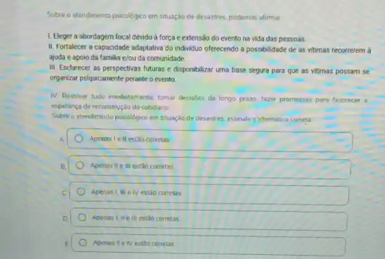 Sobre o atendimento psicológico em situação de desastres podemos afirmar.
I. Eleger a abordagem focal devido à força e extensão do evento na vida das pessoas.
II. Fortalecer a capacidade adaptativa do individuo oferecendo a possibilidade de as vitimas recorrerem à
ajuda e apoio da familia e/ou da comunidade.
III. Esclarecer as perspectivas futuras e disponibilizar uma base segura para que as vitimas possam se
organizar psiquicamente perante o evento.
IV. Resolver tudo imediatamente tomar decisões de longo prazo; fazer promessas para favorecer a
esperança de reconstrução do cotidiano
Sobre o atendimento psicológico em situação de desastres assinale a alternativa correta:
A
Apenas lell estão corretas
Apenas II e III estǎo corretas
Apenas I, III eIV estão corretas
Apenas I, IIe III estão corretas
Apenas II e IV estão corretas