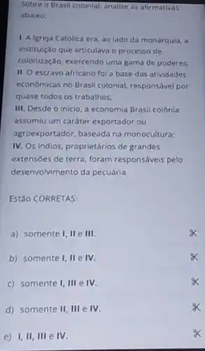 Sobre o Brasil colonial analise as afirmativas
abaixo:
1. A Igreja Católica era, ao lado da monarquia, a
instituição que articulava o processo de
colonização, exercendo uma gama de poderes:
II. O escravo africano fol a base das atividades
econômicas no Brasil colonial, responsável por
quase todos os trabalhos;
III. Desde o inicio a economia Brasil colônia
assumiu um caráter exportador ou
agroexportador, baseada na monocultura;
IV. Os Indios, proprietários de grandes
extensões de terra, foram responsáveis pelo
dese nvolvimento da pecuária
Estão CORRETAS:
a) somente 1,11 e III
b) somente I, II e IV.
c) somente 1,111 e IV.
d) somente II,IIIeIV
e) I,II,IIIeIV