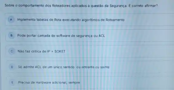 Sobre o comportamento dos Roteadores aplicados à questão da Segurança É correto afirmar?
A Implementa tabelas de Rota executando algoritimos de Roteamento
B Pode portar camada de software de segurança ou ACL
Não faz critica de IP+SOKET
D Só admite ACL de um unico sentido: ou entrante ou sainte
E Precisa de Hardware adicional, sempre