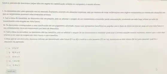 Sobre o conceito de descontos (sejam eles em regime de capitalizaçdo simples ou composto), e cometo afmar.
1. Os descontos silo uma operação rara no mercado financeiro, occimem em stuagbes especials, seja por motion de evitar reclamacles com deplos competentes ou mesmo em stuagles em
que os negociantes possuem relacionamento proximo
II. Soba dica do investidor, os descontos sắo um prejulzo, pois so adantar o resgate de um investimento o mestidor perde remurencla, meeberdo um valor hoje, inferier so valor do
investimento com resgate em data futura
III. Os descontos correspondem a uma bonificaçlo em um pagamento adiantado, nesse caso apresentam bereficios ao pagador, pois o titulo de divida deveria ser pago em uma data future
seu adiantamento deve ser remunerado por meio de descontos
N. Soba dtica do investidor os descontos slo um beneficio, pois ao adantar o resgate de um investimento o investidor pode usar o ditheiro napade mesmo momento mesmo que ovalor seja
inferior aum valor de resgate em data futura, oque e benefico
V.Para aplicar um desconto, devemoscalcular um determinado valor luturo (FV ou M) e trazelo a valor presente (PV ou Va), diminulndo os dois valores (Ma) para descobirit qual for o
desconto da operaplo
a. UIIe IV
b. III, NeV
c. II,IVe v
d. IIII e IV
e. II, III eV