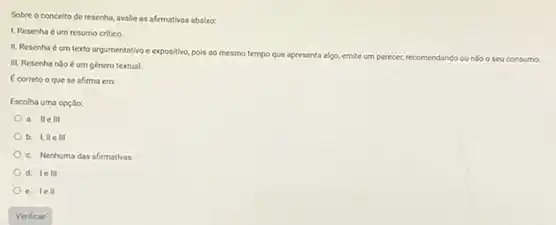 Sobre o conceito de resenha, avalle as afirmativas ababro:
L. Resenha éum resumo critico.
II. Resenha éum texto argumentativo e expositive pois ao mesmo tempo
que apresenta algo, emite um parecer, recomendando ou nlo o seu consumo
III. Resenha nilo e um genero textual.
Ecorreto o que se afirma em
Escolha uma opçlio:
a. IIe III
III
c. Nenhuma das afirmativas
d. lell
e. lell