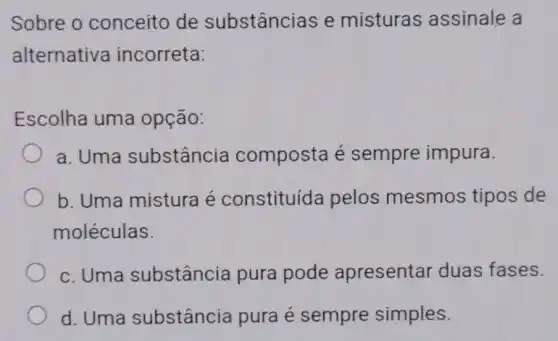 Sobre o conceito de substâncias e misturas assinale a
alternativa incorreta:
Escolha uma opção:
a. Uma substância composta é sempre impura.
b. Uma mistura é constituída pelos mesmos tipos de
moléculas.
c. Uma substânci a pura pode apresentar duas fases.
d. Uma substância pura é sempre simples.