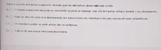 Sobre o conceito de trauma ocupacional, assinale qual das alternativas abaixo não está correta
A) Otrauma ocupacional nǎo pode ser decorrente da perda do emprego, mas sim de traumas sofridos durante o seu desempenho.
B) 0
Pode ser descrito como uma desintegração dos autoconcertos dos individuos e de suas crencas em suas competências
C) 0 Os individuos podem se sentir vitimas das circunstâncias
D) 0 Trata-se de uma espiral emocional descendente