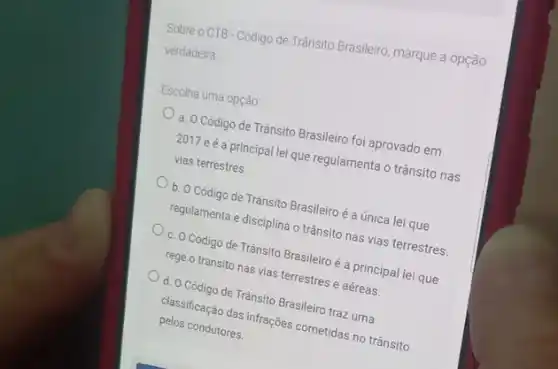 Sobre o CTB-Códgo de Trânsito Brasileiro, marque a opção
verdadeira
Escolha uma opção
a. O Código de Trânsito Brasileiro foi aprovado em
2017 eé a principal lei que regulamenta o trânsito nas
vias terrestres.
b. O Código de Trânsito Brasileiro é a única lei que
regulamenta e disciplina o trânsito nas vias terrestres.
c. O Código de Tránsito Brasileir é a principal lei que
rege o transito nas vias terrestres e aéreas.
d. O Código de Trânsito Brasileiro traz uma
classificação das infrações cometidas no trânsito
pelos condutores.