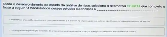 Sobre o desenvolvim estudo de análise de risco, selecione a alternativa CORRETA que completa a
frase a seguir. "A necessidade desses estudos ou análises 6
Compreender onde est00 localizados os principais acidentes que ocorrem no empresa, para que os locais identificados como perigosos possam ser evitodos.
Criar programas de prevenção e medidos de proteçōo necessórias para evitar ameoços e perigos	ambiente de trabalho.