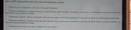 Sobre o DNIT, ainda podemos destacar como suas atribulicôes, exceto:
Elaborat o seu orcamento e proceder a execucio financeira
Projetar, acompanhar e executar direts ou indiretamente, obras relativas a transporte ferroviano ou multimodal, envolvendo extradas cta
ferro do sistema Federal de Viaçbo
Estabelecer padribes, normase especificacbes técricas pars elaboração de projetos e erecurilo de obras no sistema nacional de savide
Estabelecer padroes, normas especificaçoes tecnicas para a elaboração de projetos e execuplo de obras vianas relatives as estradas de
Terro do Sistema Federal de Viacbo
Adinemistrar pessoal, patimonio, material e servicos gerais