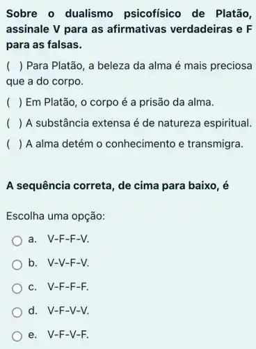 Sobre o dualismo psicofísico de Platão,
assinale V para as afirmativa:s verdadeiras e F
para as falsas.
() Para Platão, a beleza da alma é mais preciosa
que a do corpo.
() Em Platão, 0 corpo é a prisão da alma.
() A substância extensa é de natureza espiritual.
( ) A alma detém o conhecimento e transmigra.
A sequência correta, de cima para baixo, é
Escolha uma opção:
a. V-F-F-V.
b. V-V-F-V.
c. V-F-F -F.
d. V-F-V-V.
e. V-F-V -F.