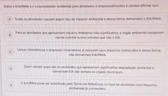 Sobre o EIA/RIMA e o Licenciamento Ambiental para atividades e empreendimentos é correto afirmar que:
A Todas as atividades causam algum tipo de Impacto Ambiental e dessa forma demandam o EIA/RIMA.
B
Para as atividades que apresentam Impacto Ambiental não-significativo , o órgão ambiental competent
B
epode solicitar outros estudos que não o EIA.
Usinas Hidrelétricas e empresas mineradoras já possuem seus impactos conhecidos e dessa forma,
C
não demandam EIA/RIMA.
D Quem decide quais são as atividades que apresentam significativa degradação ambiental e
demandam ElA são sempre os órgãos municipais.
E
EIA/RIMA pode ser substituido pelo Termo de ReferEncia no caso de atividades com Impactos
Ambientais já conhecidos.