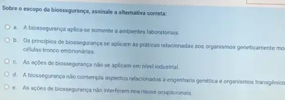 Sobre o escopo da biossegurança, assinale a alternativa correta:
a. A biossegurança aplica-se somente a ambientes laboratoriais.
b. Os princípios de biossegurança se aplicam às práticas relacionadas aos organismos geneticamente mo
células-tronco embrionárias.
c. As ações de biossegurança não se aplicam em nivel industrial.
d. A biossegurança não contempla aspectos relacionados à engenharia genética e organismos transgênico
e. As ações de biossegurança não interferem nos riscos ocupacionais.